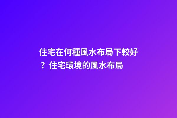 住宅在何種風水布局下較好？住宅環境的風水布局